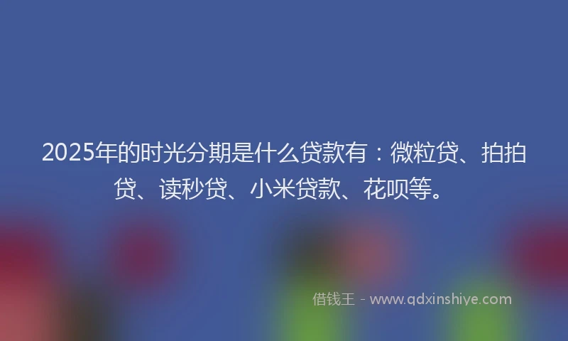 2025年的时光分期是什么贷款有：微粒贷、拍拍贷、读秒贷、小米贷款、花呗等。