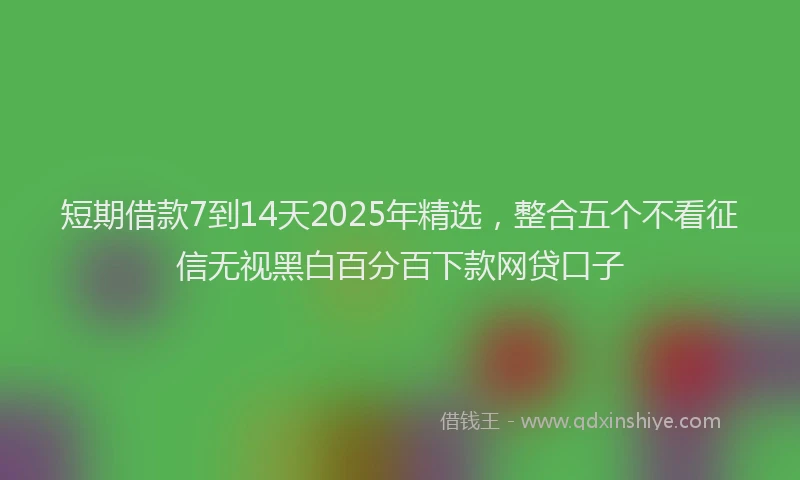 短期借款7到14天2025年精选，整合五个不看征信无视黑白百分百下款网贷口子