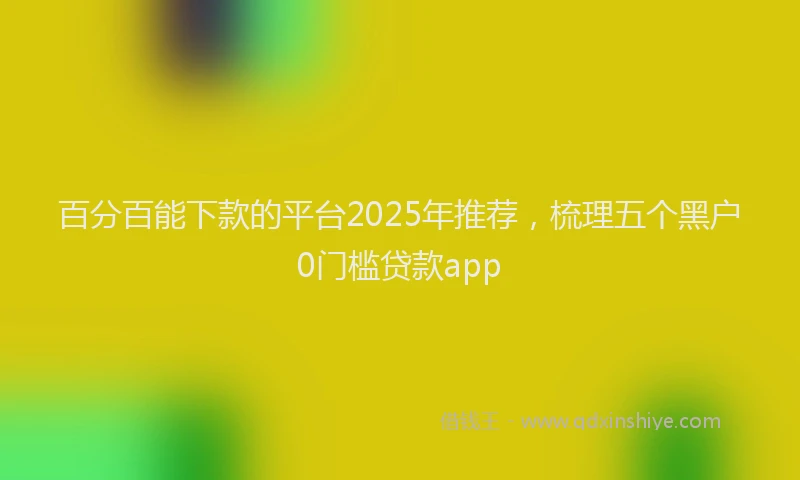 百分百能下款的平台2025年推荐，梳理五个黑户0门槛贷款app