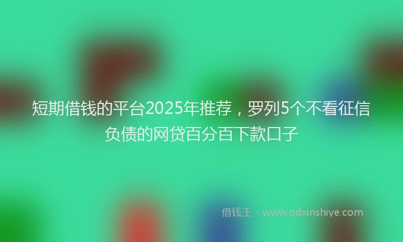 短期借钱的平台2025年推荐，罗列5个不看征信负债的网贷百分百下款口子