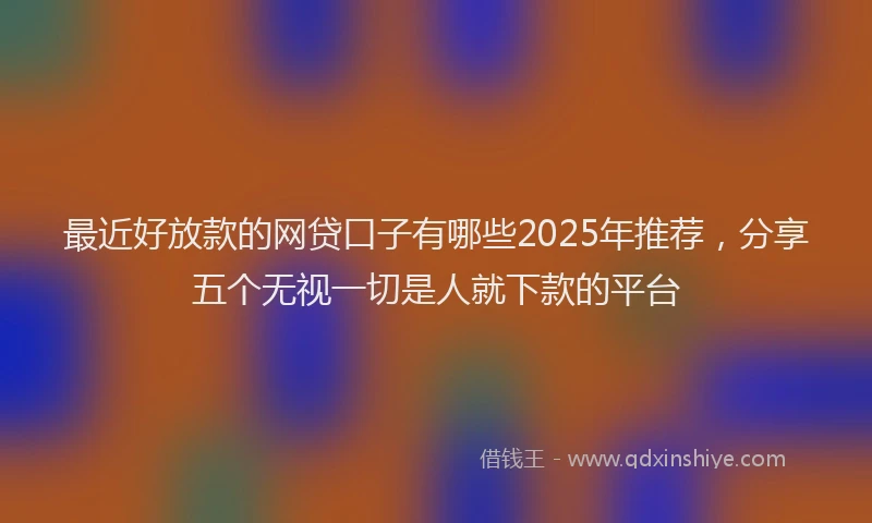 最近好放款的网贷口子有哪些2025年推荐，分享五个无视一切是人就下款的平台