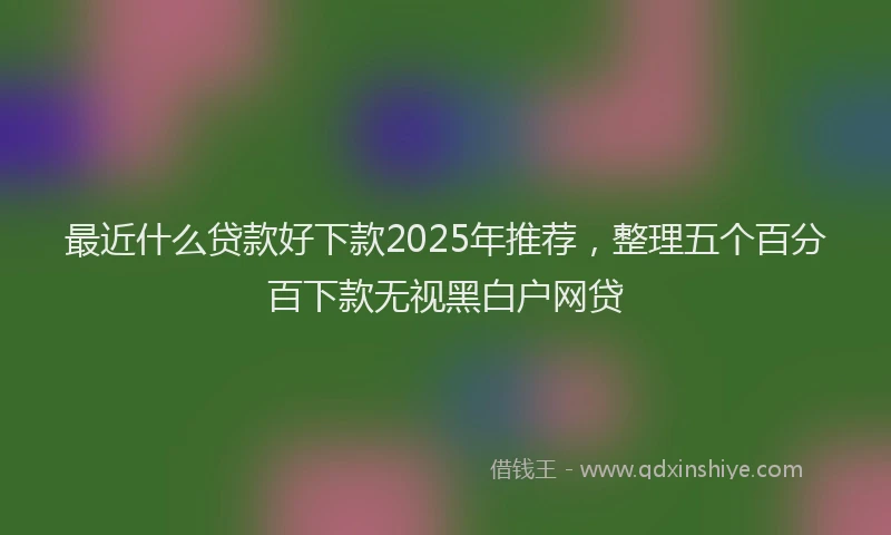 最近什么贷款好下款2025年推荐，整理五个百分百下款无视黑白户网贷