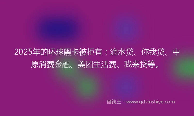 2025年的环球黑卡被拒有：滴水贷、你我贷、中原消费金融、美团生活费、我来贷等。