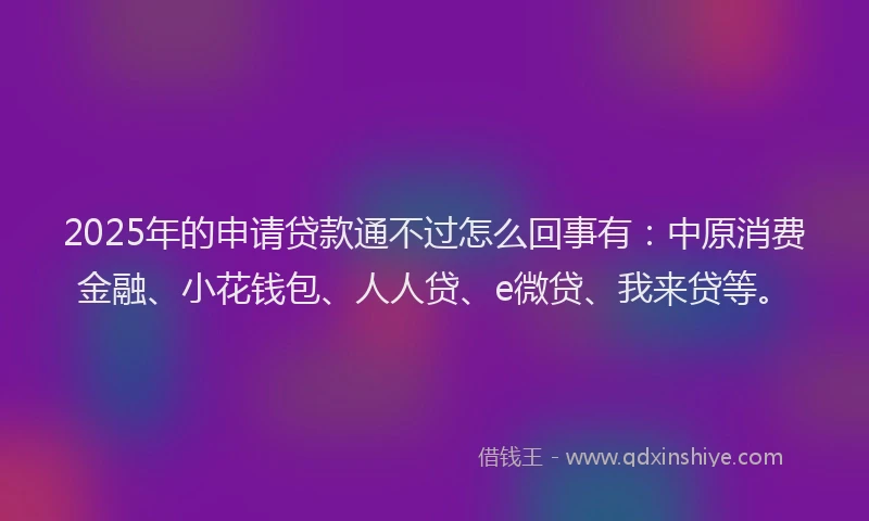 2025年的申请贷款通不过怎么回事有：中原消费金融、小花钱包、人人贷、e微贷、我来贷等。