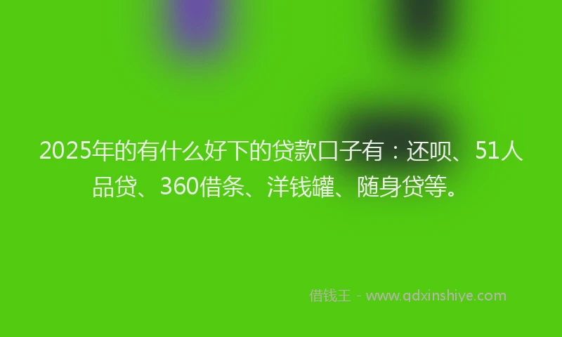 2025年的有什么好下的贷款口子有：还呗、51人品贷、360借条、洋钱罐、随身贷等。