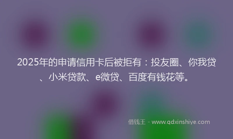 2025年的申请信用卡后被拒有：投友圈、你我贷、小米贷款、e微贷、百度有钱花等。