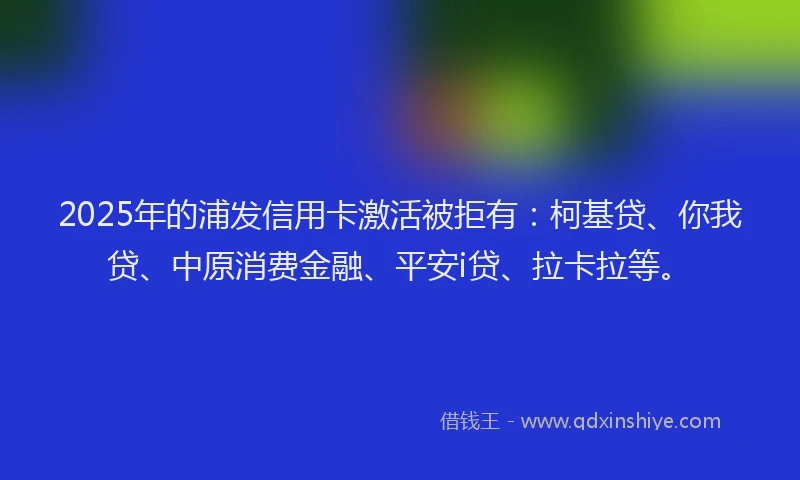 2025年的浦发信用卡激活被拒有：柯基贷、你我贷、中原消费金融、平安i贷、拉卡拉等。