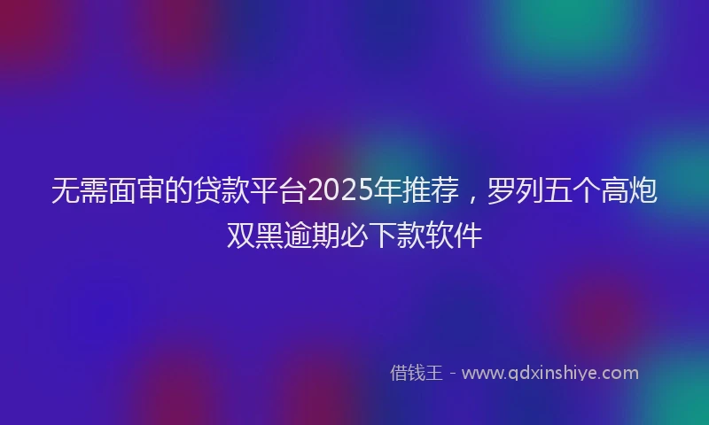 无需面审的贷款平台2025年推荐，罗列五个高炮双黑逾期必下款软件