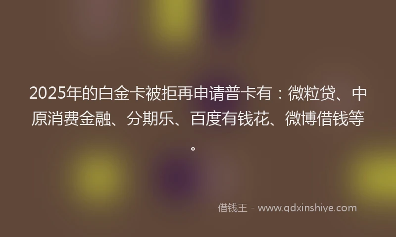 2025年的白金卡被拒再申请普卡有：微粒贷、中原消费金融、分期乐、百度有钱花、微博借钱等。