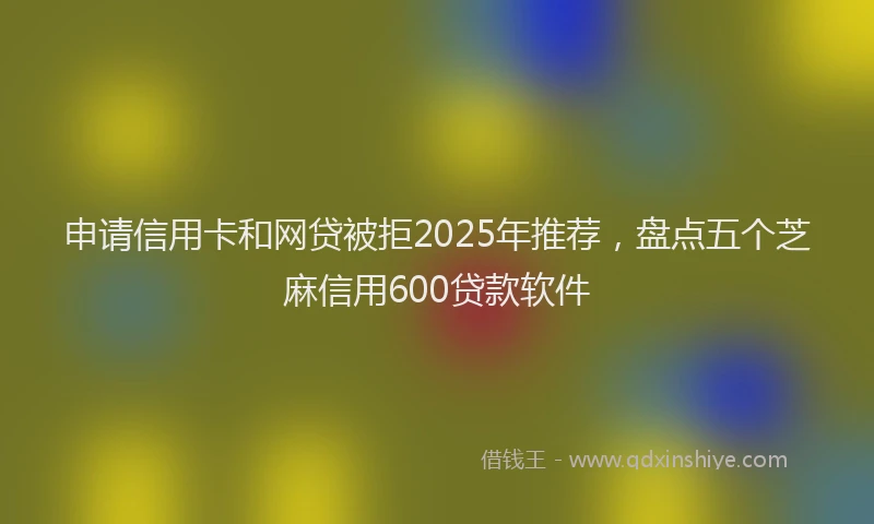 申请信用卡和网贷被拒2025年推荐，盘点五个芝麻信用600贷款软件