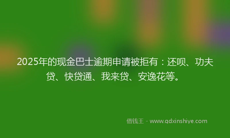 2025年的现金巴士逾期申请被拒有：还呗、功夫贷、快贷通、我来贷、安逸花等。