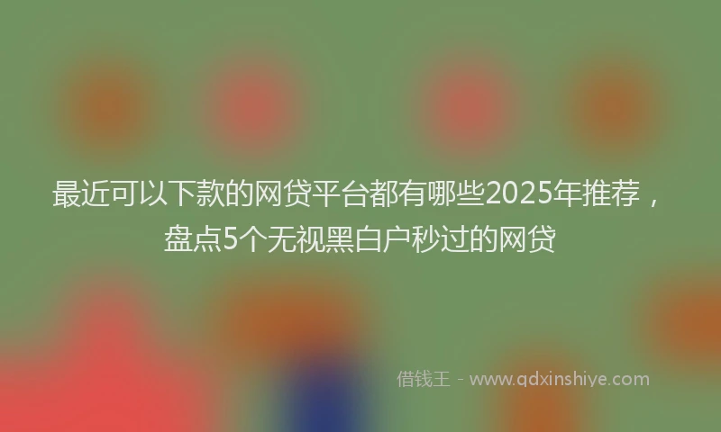 最近可以下款的网贷平台都有哪些2025年推荐，盘点5个无视黑白户秒过的网贷