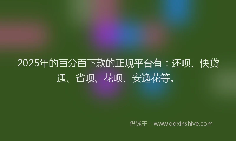 2025年的百分百下款的正规平台有：还呗、快贷通、省呗、花呗、安逸花等。