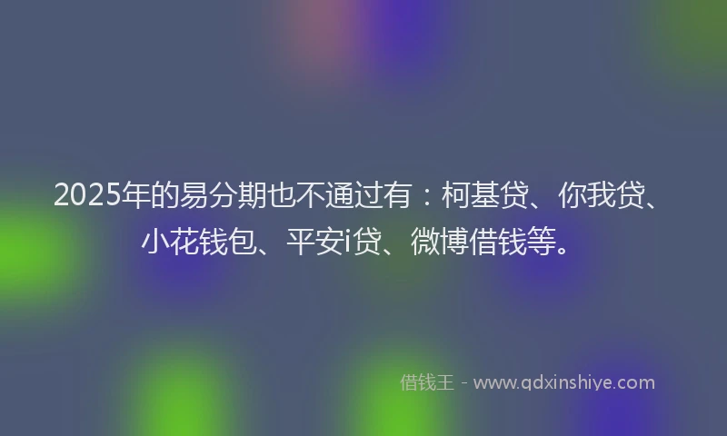2025年的易分期也不通过有：柯基贷、你我贷、小花钱包、平安i贷、微博借钱等。