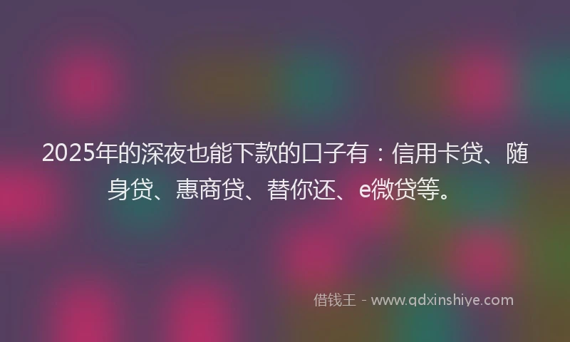 2025年的深夜也能下款的口子有：信用卡贷、随身贷、惠商贷、替你还、e微贷等。