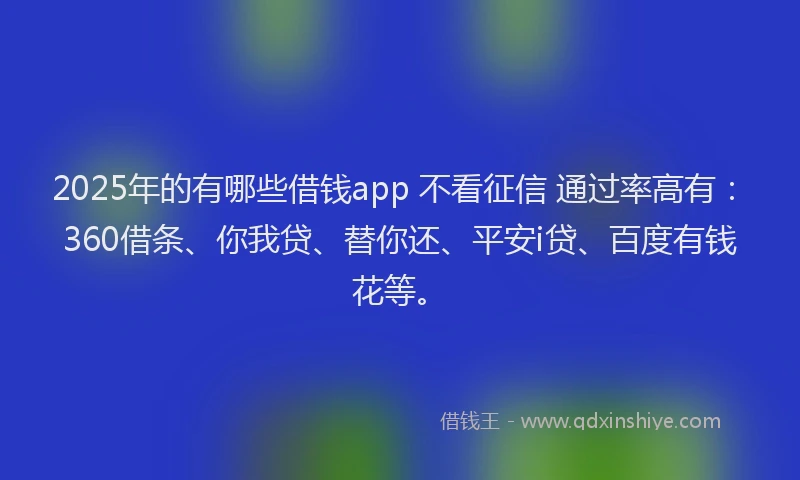 2025年的有哪些借钱app 不看征信 通过率高有：360借条、你我贷、替你还、平安i贷、百度有钱花等。
