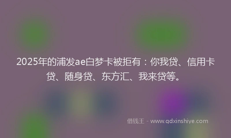 2025年的浦发ae白梦卡被拒有：你我贷、信用卡贷、随身贷、东方汇、我来贷等。