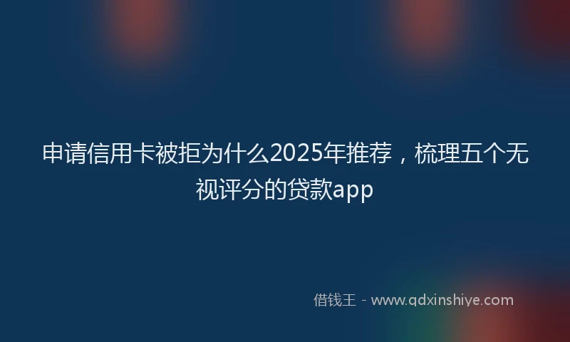 申请信用卡被拒为什么2025年推荐，梳理五个无视评分的贷款app