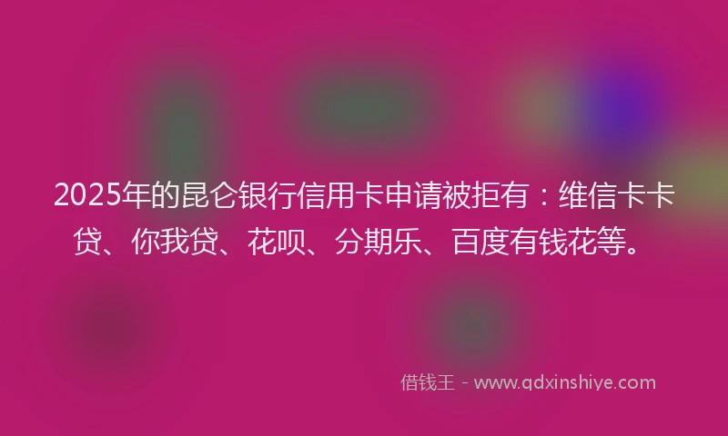 2025年的昆仑银行信用卡申请被拒有：维信卡卡贷、你我贷、花呗、分期乐、百度有钱花等。