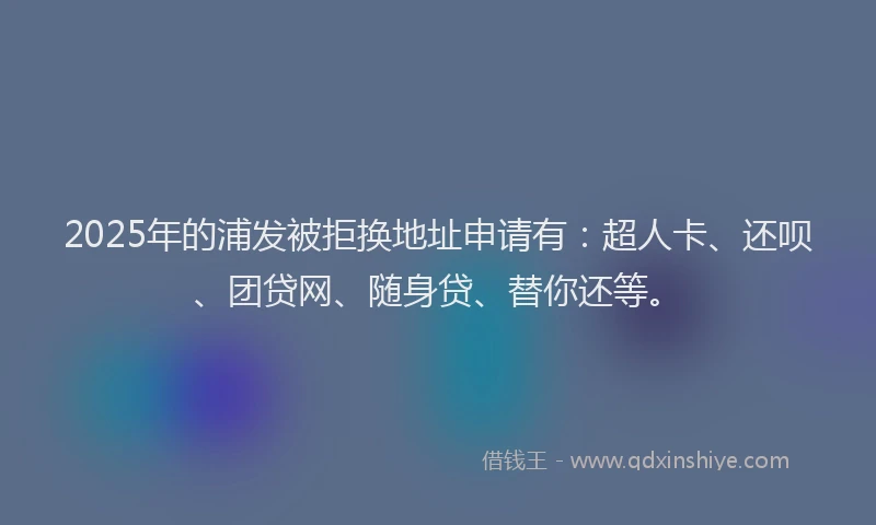 2025年的浦发被拒换地址申请有：超人卡、还呗、团贷网、随身贷、替你还等。