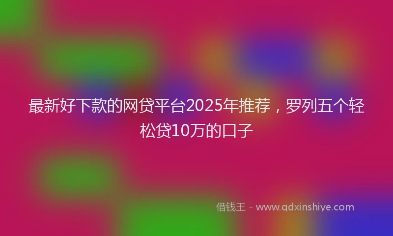 最新好下款的网贷平台2025年推荐，罗列五个轻松贷10万的口子