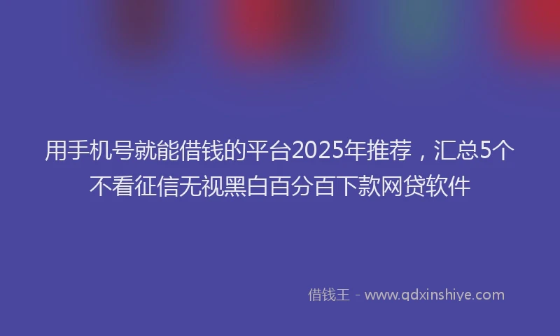 用手机号就能借钱的平台2025年推荐，汇总5个不看征信无视黑白百分百下款网贷软件