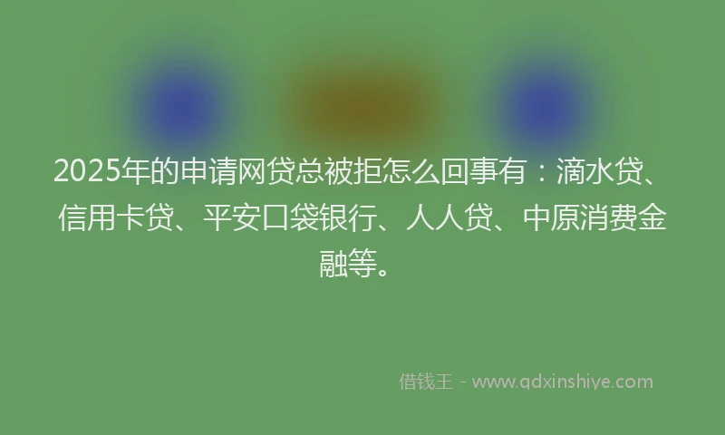 2025年的申请网贷总被拒怎么回事有：滴水贷、信用卡贷、平安口袋银行、人人贷、中原消费金融等。