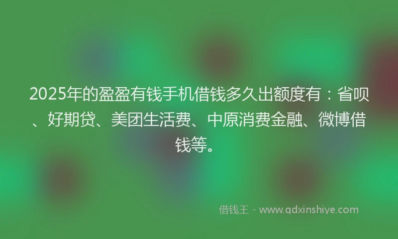 2025年的盈盈有钱手机借钱多久出额度有：省呗、好期贷、美团生活费、中原消费金融、微博借钱等。