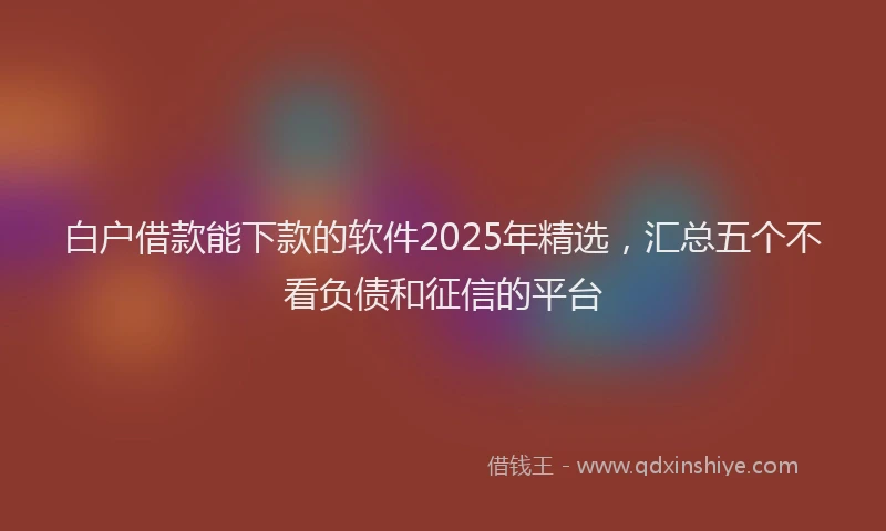 白户借款能下款的软件2025年精选，汇总五个不看负债和征信的平台