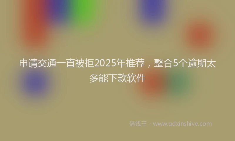 申请交通一直被拒2025年推荐，整合5个逾期太多能下款软件