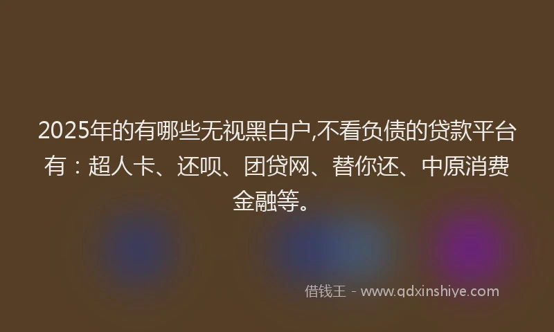 2025年的有哪些无视黑白户,不看负债的贷款平台有：超人卡、还呗、团贷网、替你还、中原消费金融等。