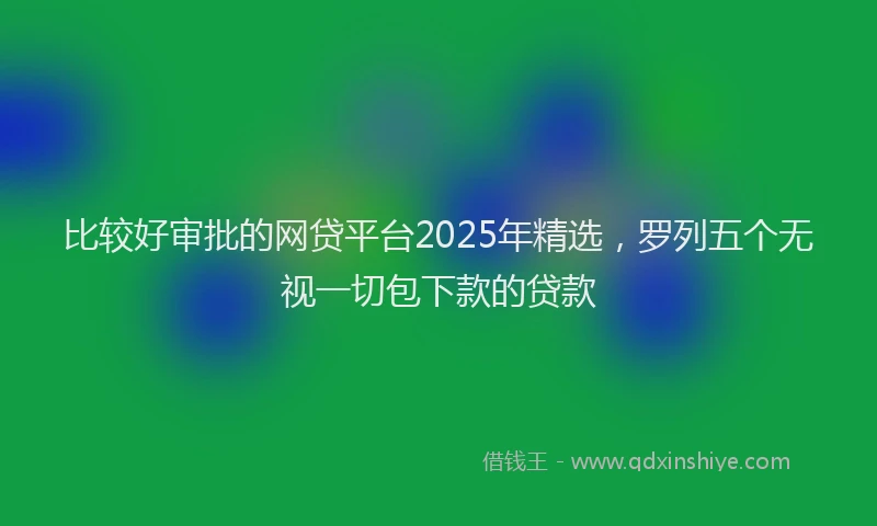 比较好审批的网贷平台2025年精选，罗列五个无视一切包下款的贷款