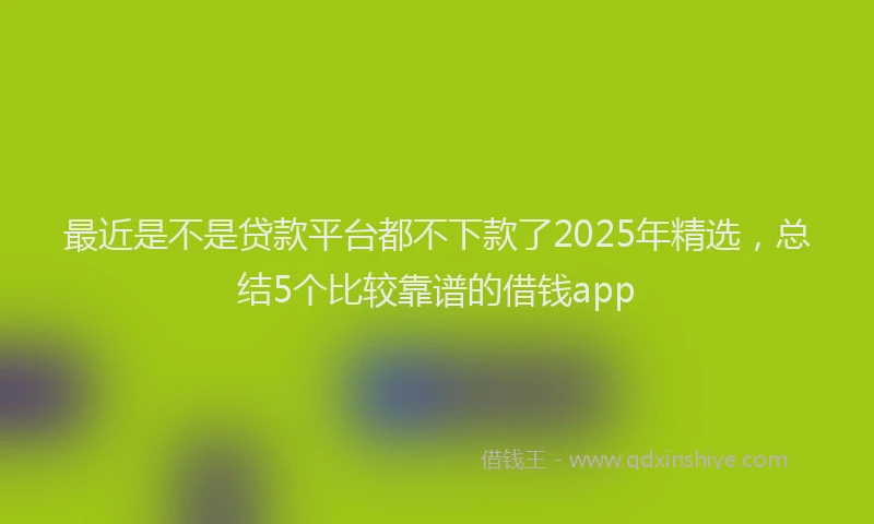 最近是不是贷款平台都不下款了2025年精选，总结5个比较靠谱的借钱app