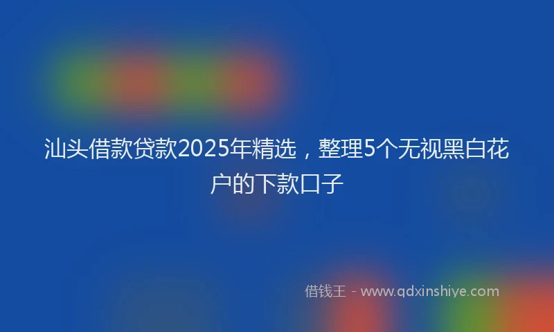 汕头借款贷款2025年精选，整理5个无视黑白花户的下款口子