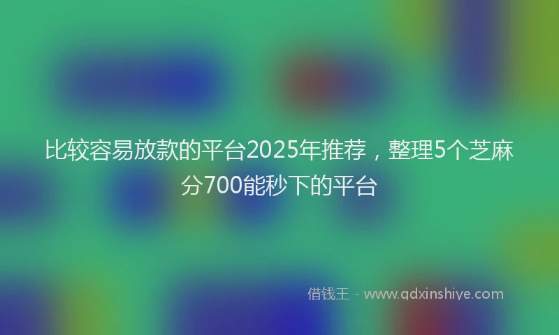 比较容易放款的平台2025年推荐，整理5个芝麻分700能秒下的平台