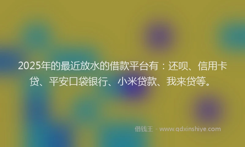 2025年的最近放水的借款平台有：还呗、信用卡贷、平安口袋银行、小米贷款、我来贷等。