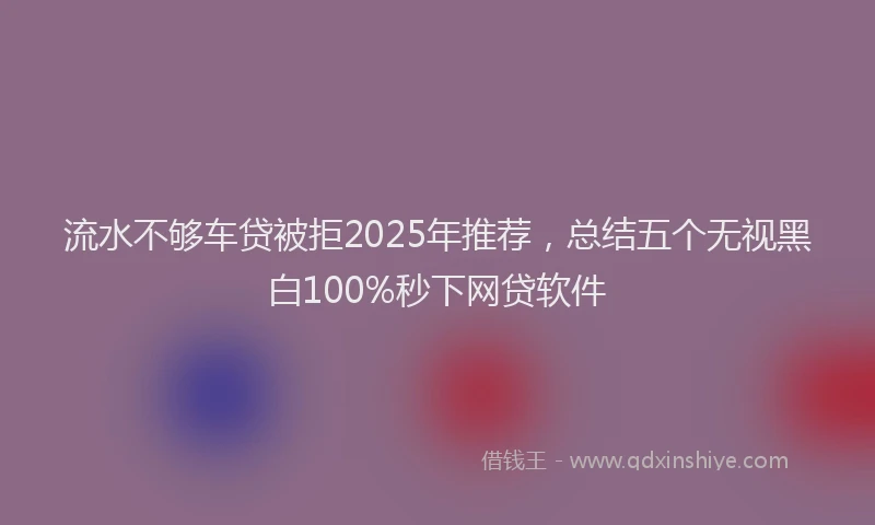 流水不够车贷被拒2025年推荐，总结五个无视黑白100%秒下网贷软件