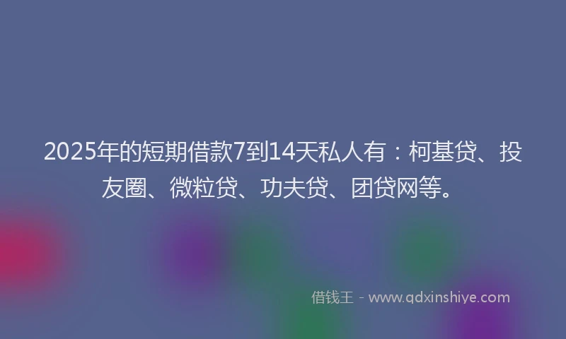 2025年的短期借款7到14天私人有：柯基贷、投友圈、微粒贷、功夫贷、团贷网等。