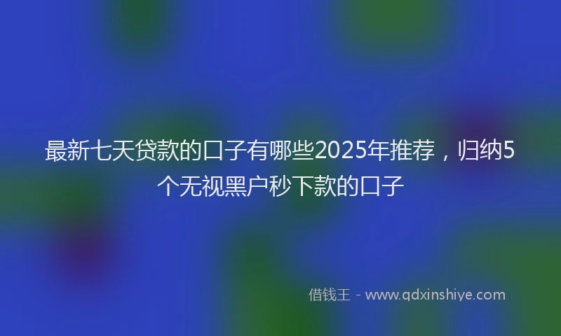 最新七天贷款的口子有哪些2025年推荐，归纳5个无视黑户秒下款的口子