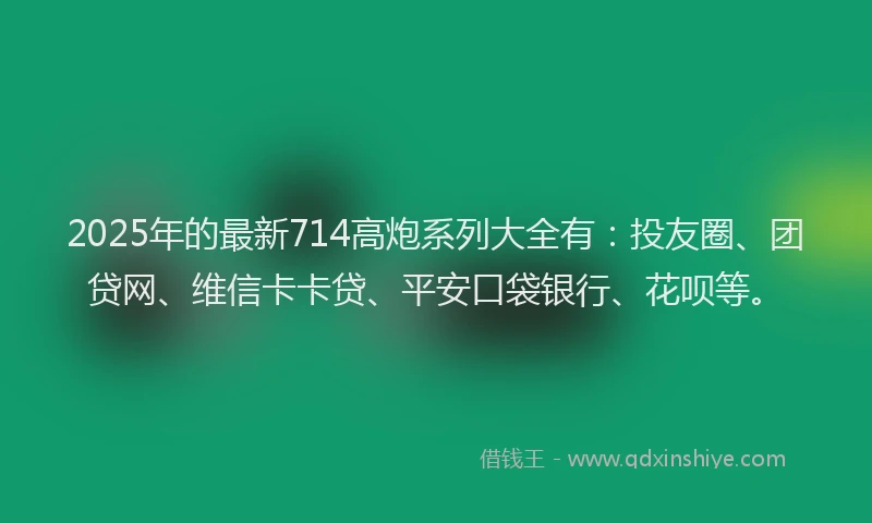 2025年的最新714高炮系列大全有：投友圈、团贷网、维信卡卡贷、平安口袋银行、花呗等。