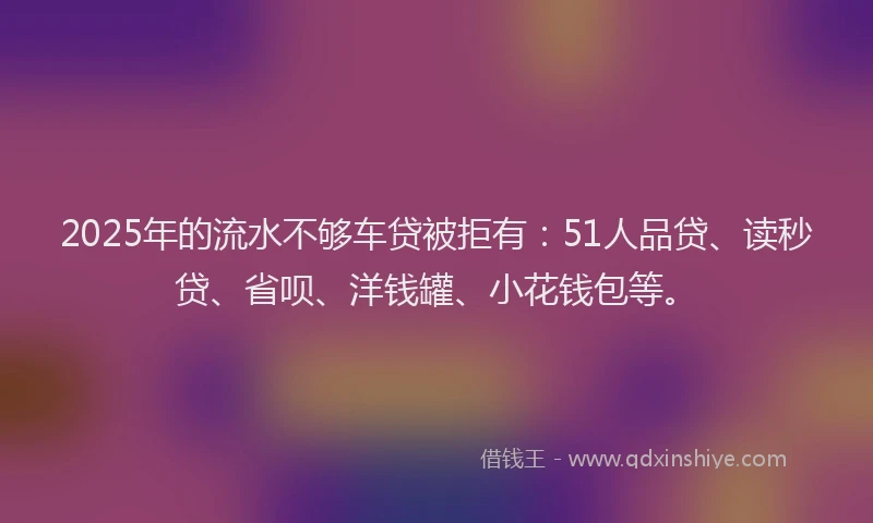 2025年的流水不够车贷被拒有：51人品贷、读秒贷、省呗、洋钱罐、小花钱包等。