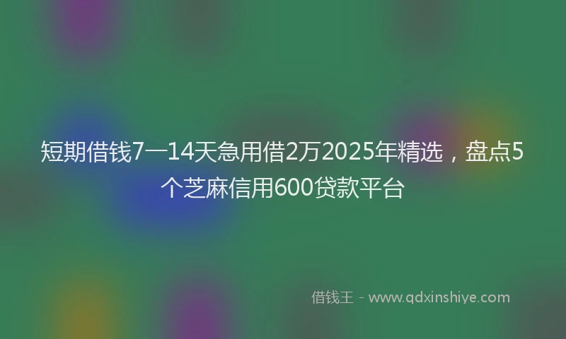 短期借钱7一14天急用借2万2025年精选，盘点5个芝麻信用600贷款平台