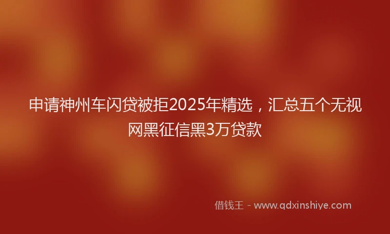 申请神州车闪贷被拒2025年精选，汇总五个无视网黑征信黑3万贷款