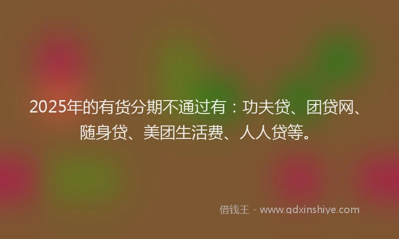 2025年的有货分期不通过有：功夫贷、团贷网、随身贷、美团生活费、人人贷等。