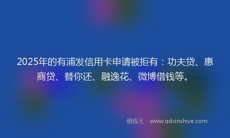 2025年的有浦发信用卡申请被拒有：功夫贷、惠商贷、替你还、融逸花、微博借钱等。