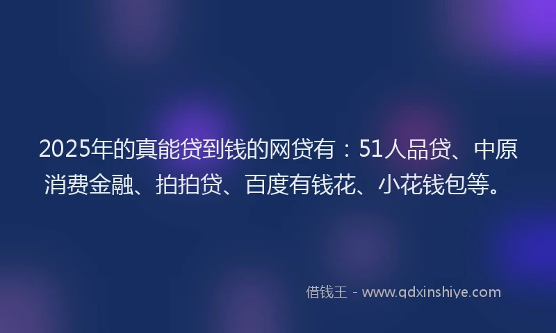 2025年的真能贷到钱的网贷有：51人品贷、中原消费金融、拍拍贷、百度有钱花、小花钱包等。