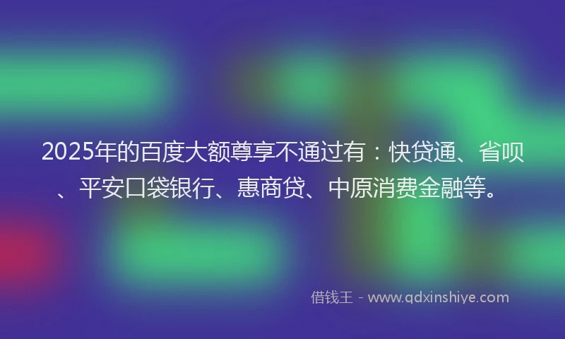 2025年的百度大额尊享不通过有：快贷通、省呗、平安口袋银行、惠商贷、中原消费金融等。