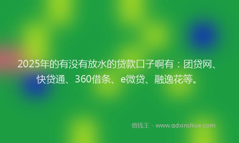 2025年的有没有放水的贷款口子啊有：团贷网、快贷通、360借条、e微贷、融逸花等。