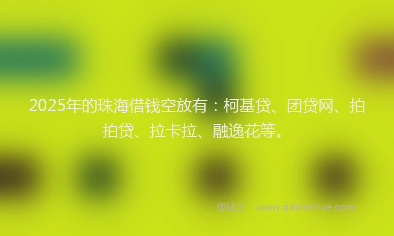 2025年的珠海借钱空放有：柯基贷、团贷网、拍拍贷、拉卡拉、融逸花等。