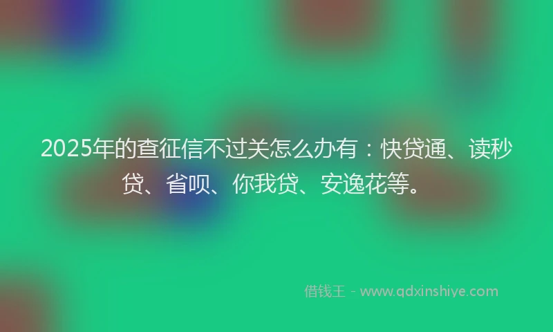 2025年的查征信不过关怎么办有：快贷通、读秒贷、省呗、你我贷、安逸花等。